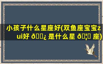 小孩子什么星座好(双鱼座宝宝zui
好 🌿 是什么星 🦅 座)